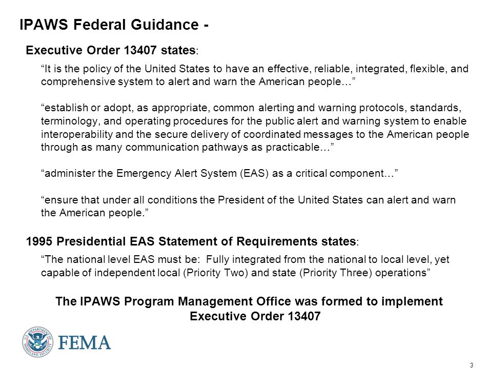 3 IPAWS Federal Guidance - Executive Order states : It is the policy of the United States to have an effective, reliable, integrated, flexible, and comprehensive system to alert and warn the American people… establish or adopt, as appropriate, common alerting and warning protocols, standards, terminology, and operating procedures for the public alert and warning system to enable interoperability and the secure delivery of coordinated messages to the American people through as many communication pathways as practicable… administer the Emergency Alert System (EAS) as a critical component… ensure that under all conditions the President of the United States can alert and warn the American people Presidential EAS Statement of Requirements states : The national level EAS must be: Fully integrated from the national to local level, yet capable of independent local (Priority Two) and state (Priority Three) operations The IPAWS Program Management Office was formed to implement Executive Order 13407