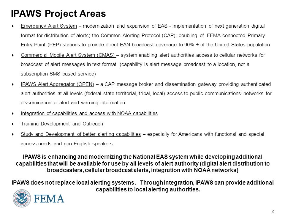 9 IPAWS Project Areas  Emergency Alert System – modernization and expansion of EAS - implementation of next generation digital format for distribution of alerts; the Common Alerting Protocol (CAP); doubling of FEMA connected Primary Entry Point (PEP) stations to provide direct EAN broadcast coverage to 90% + of the United States population  Commercial Mobile Alert System (CMAS) – system enabling alert authorities access to cellular networks for broadcast of alert messages in text format (capability is alert message broadcast to a location, not a subscription SMS based service)  IPAWS Alert Aggregator (OPEN) – a CAP message broker and dissemination gateway providing authenticated alert authorities at all levels (federal state territorial, tribal, local) access to public communications networks for dissemination of alert and warning information  Integration of capabilities and access with NOAA capabilities  Training Development and Outreach  Study and Development of better alerting capabilities – especially for Americans with functional and special access needs and non-English speakers IPAWS is enhancing and modernizing the National EAS system while developing additional capabilities that will be available for use by all levels of alert authority (digital alert distribution to broadcasters, cellular broadcast alerts, integration with NOAA networks) IPAWS does not replace local alerting systems.