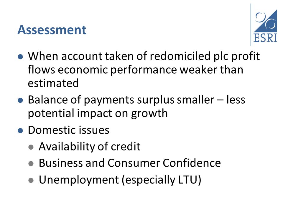 Assessment When account taken of redomiciled plc profit flows economic performance weaker than estimated Balance of payments surplus smaller – less potential impact on growth Domestic issues Availability of credit Business and Consumer Confidence Unemployment (especially LTU)