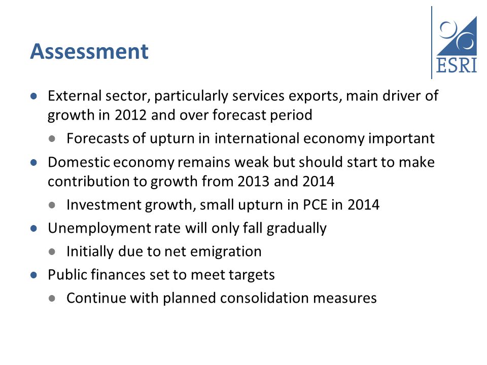 Assessment External sector, particularly services exports, main driver of growth in 2012 and over forecast period Forecasts of upturn in international economy important Domestic economy remains weak but should start to make contribution to growth from 2013 and 2014 Investment growth, small upturn in PCE in 2014 Unemployment rate will only fall gradually Initially due to net emigration Public finances set to meet targets Continue with planned consolidation measures