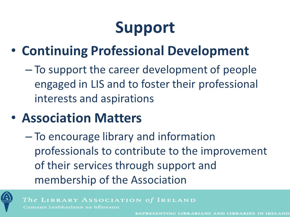 Continuing Professional Development – To support the career development of people engaged in LIS and to foster their professional interests and aspirations Association Matters – To encourage library and information professionals to contribute to the improvement of their services through support and membership of the Association