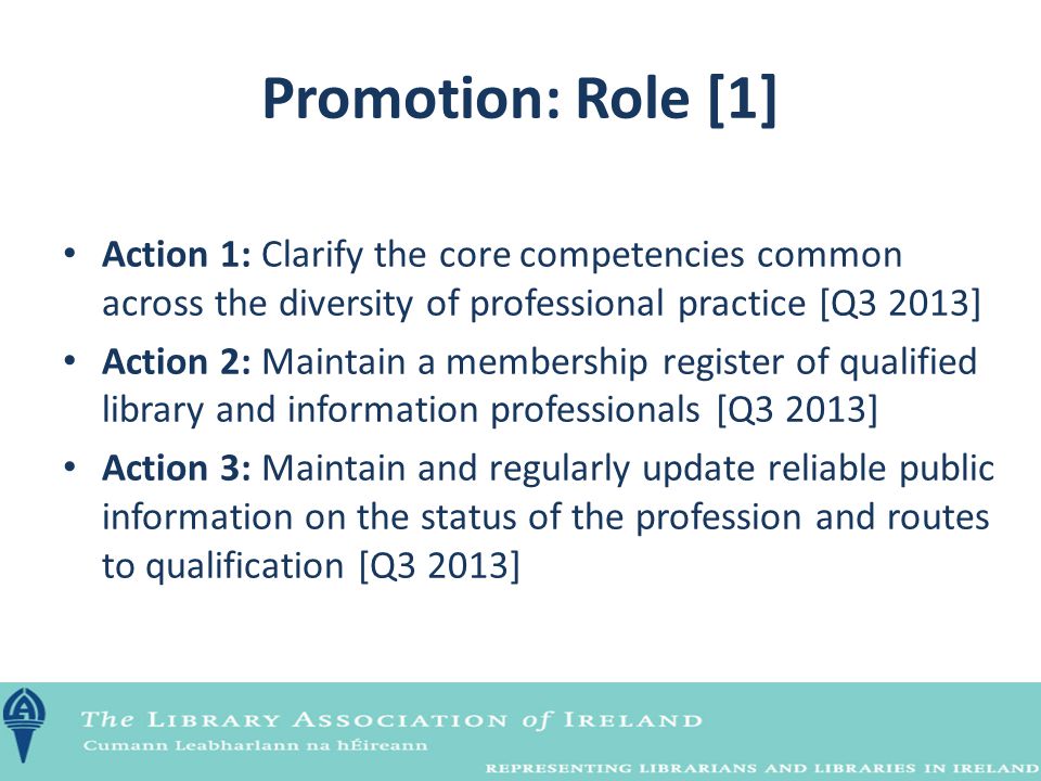 Promotion: Role [1] Action 1: Clarify the core competencies common across the diversity of professional practice [Q3 2013] Action 2: Maintain a membership register of qualified library and information professionals [Q3 2013] Action 3: Maintain and regularly update reliable public information on the status of the profession and routes to qualification [Q3 2013]