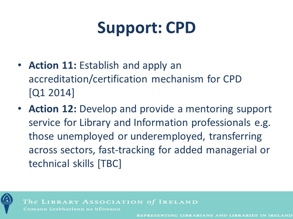 Support: CPD Action 11: Establish and apply an accreditation/certification mechanism for CPD [Q1 2014] Action 12: Develop and provide a mentoring support service for Library and Information professionals e.g.
