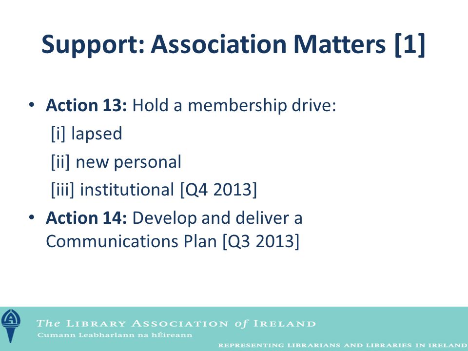 Support: Association Matters [1] Action 13: Hold a membership drive: [i] lapsed [ii] new personal [iii] institutional [Q4 2013] Action 14: Develop and deliver a Communications Plan [Q3 2013]