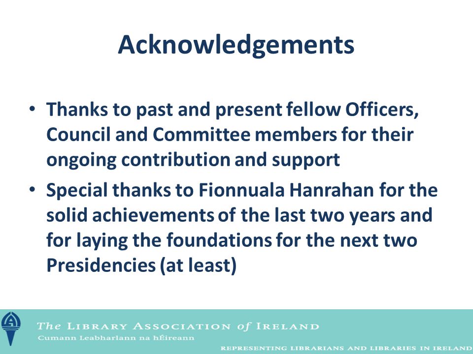 Acknowledgements Thanks to past and present fellow Officers, Council and Committee members for their ongoing contribution and support Special thanks to Fionnuala Hanrahan for the solid achievements of the last two years and for laying the foundations for the next two Presidencies (at least)