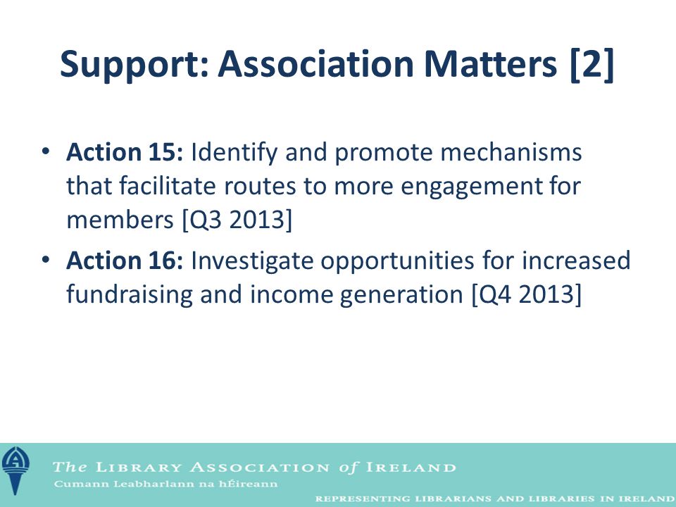 Support: Association Matters [2] Action 15: Identify and promote mechanisms that facilitate routes to more engagement for members [Q3 2013] Action 16: Investigate opportunities for increased fundraising and income generation [Q4 2013]
