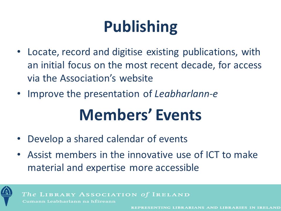 Publishing Locate, record and digitise existing publications, with an initial focus on the most recent decade, for access via the Association’s website Improve the presentation of Leabharlann-e Members’ Events Develop a shared calendar of events Assist members in the innovative use of ICT to make material and expertise more accessible