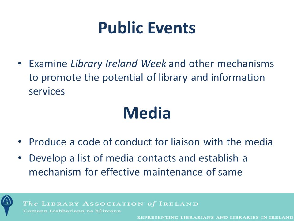 Public Events Examine Library Ireland Week and other mechanisms to promote the potential of library and information services Media Produce a code of conduct for liaison with the media Develop a list of media contacts and establish a mechanism for effective maintenance of same