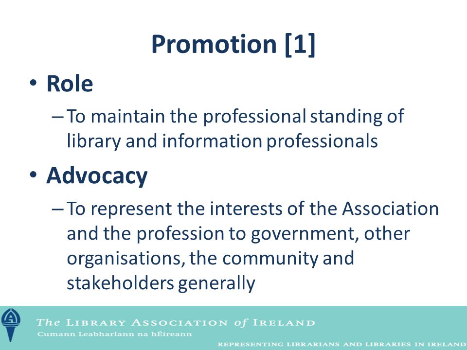Promotion [1] Role – To maintain the professional standing of library and information professionals Advocacy – To represent the interests of the Association and the profession to government, other organisations, the community and stakeholders generally