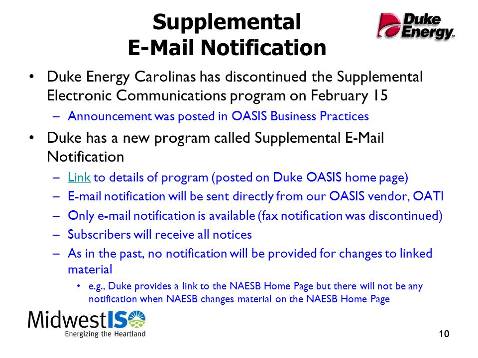 10 Supplemental  Notification Duke Energy Carolinas has discontinued the Supplemental Electronic Communications program on February 15 –Announcement was posted in OASIS Business Practices Duke has a new program called Supplemental  Notification –Link to details of program (posted on Duke OASIS home page)Link – notification will be sent directly from our OASIS vendor, OATI –Only  notification is available (fax notification was discontinued) –Subscribers will receive all notices –As in the past, no notification will be provided for changes to linked material e.g., Duke provides a link to the NAESB Home Page but there will not be any notification when NAESB changes material on the NAESB Home Page