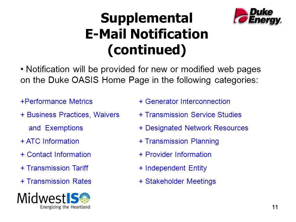 11 Supplemental  Notification (continued) Notification will be provided for new or modified web pages on the Duke OASIS Home Page in the following categories: +Performance Metrics+ Generator Interconnection + Business Practices, Waivers + Transmission Service Studies and Exemptions+ Designated Network Resources + ATC Information+ Transmission Planning + Contact Information+ Provider Information + Transmission Tariff+ Independent Entity + Transmission Rates+ Stakeholder Meetings