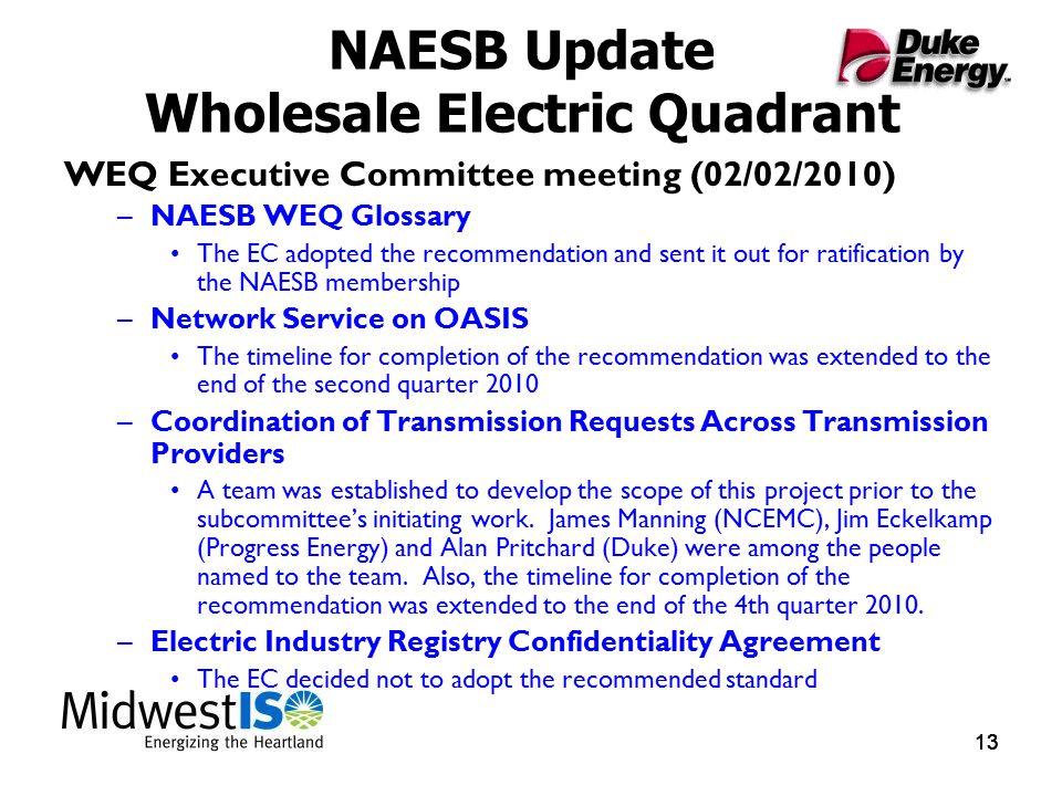 13 NAESB Update Wholesale Electric Quadrant WEQ Executive Committee meeting (02/02/2010) –NAESB WEQ Glossary The EC adopted the recommendation and sent it out for ratification by the NAESB membership –Network Service on OASIS The timeline for completion of the recommendation was extended to the end of the second quarter 2010 –Coordination of Transmission Requests Across Transmission Providers A team was established to develop the scope of this project prior to the subcommittee’s initiating work.