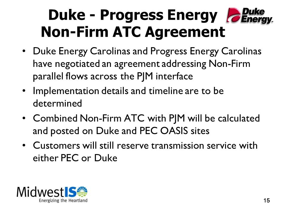 15 Duke - Progress Energy Non-Firm ATC Agreement Duke Energy Carolinas and Progress Energy Carolinas have negotiated an agreement addressing Non-Firm parallel flows across the PJM interface Implementation details and timeline are to be determined Combined Non-Firm ATC with PJM will be calculated and posted on Duke and PEC OASIS sites Customers will still reserve transmission service with either PEC or Duke
