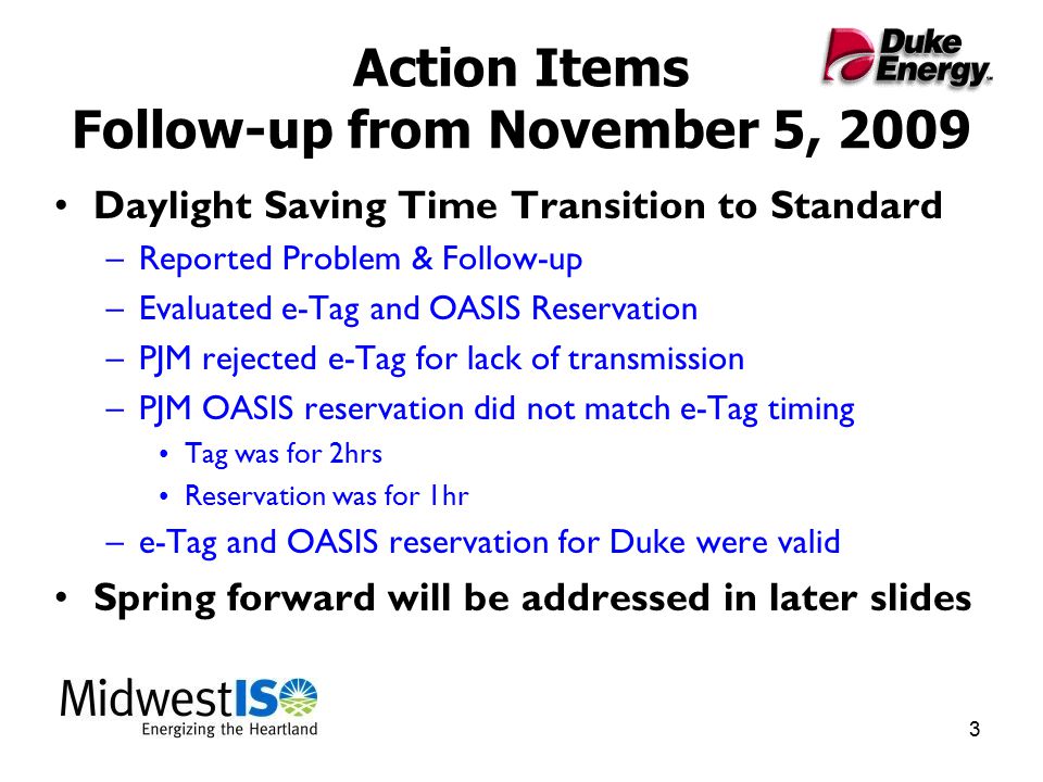 3 Action Items Follow-up from November 5, 2009 Daylight Saving Time Transition to Standard –Reported Problem & Follow-up –Evaluated e-Tag and OASIS Reservation –PJM rejected e-Tag for lack of transmission –PJM OASIS reservation did not match e-Tag timing Tag was for 2hrs Reservation was for 1hr –e-Tag and OASIS reservation for Duke were valid Spring forward will be addressed in later slides