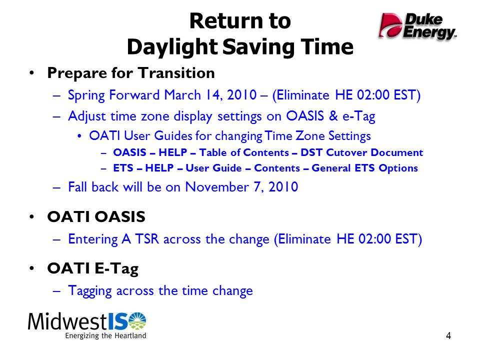 4 Return to Daylight Saving Time Prepare for Transition –Spring Forward March 14, 2010 – (Eliminate HE 02:00 EST) –Adjust time zone display settings on OASIS & e-Tag OATI User Guides for changing Time Zone Settings –OASIS – HELP – Table of Contents – DST Cutover Document –ETS – HELP – User Guide – Contents – General ETS Options –Fall back will be on November 7, 2010 OATI OASIS –Entering A TSR across the change (Eliminate HE 02:00 EST) OATI E-Tag –Tagging across the time change
