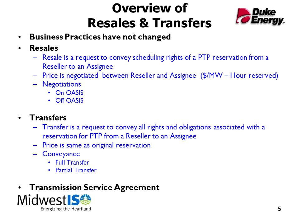 5 Overview of Resales & Transfers Business Practices have not changed Resales –Resale is a request to convey scheduling rights of a PTP reservation from a Reseller to an Assignee –Price is negotiated between Reseller and Assignee ($/MW – Hour reserved) –Negotiations On OASIS Off OASIS Transfers –Transfer is a request to convey all rights and obligations associated with a reservation for PTP from a Reseller to an Assignee –Price is same as original reservation –Conveyance Full Transfer Partial Transfer Transmission Service Agreement