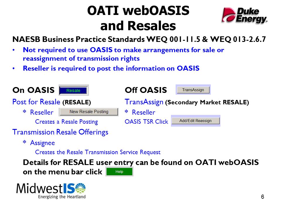 6 OATI webOASIS and Resales NAESB Business Practice Standards WEQ & WEQ Not required to use OASIS to make arrangements for sale or reassignment of transmission rights Reseller is required to post the information on OASIS On OASIS Off OASIS Post for Resale (RESALE) TransAssign (Secondary Market RESALE) * Reseller* Reseller Creates a Resale PostingOASIS TSR Click Transmission Resale Offerings * Assignee Creates the Resale Transmission Service Request Details for RESALE user entry can be found on OATI webOASIS on the menu bar click