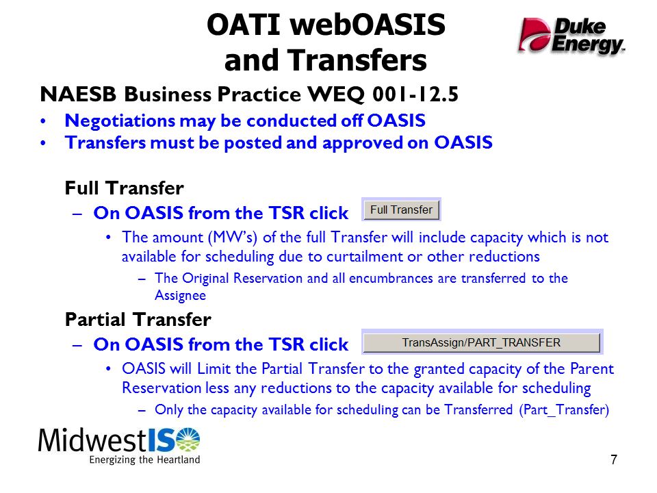 7 OATI webOASIS and Transfers NAESB Business Practice WEQ Negotiations may be conducted off OASIS Transfers must be posted and approved on OASIS Full Transfer –On OASIS from the TSR click The amount (MW’s) of the full Transfer will include capacity which is not available for scheduling due to curtailment or other reductions –The Original Reservation and all encumbrances are transferred to the Assignee Partial Transfer –On OASIS from the TSR click OASIS will Limit the Partial Transfer to the granted capacity of the Parent Reservation less any reductions to the capacity available for scheduling –Only the capacity available for scheduling can be Transferred (Part_Transfer)