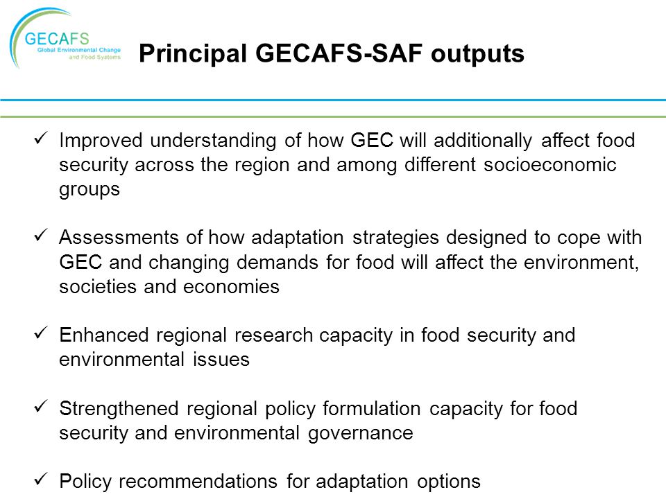 Improved understanding of how GEC will additionally affect food security across the region and among different socioeconomic groups Assessments of how adaptation strategies designed to cope with GEC and changing demands for food will affect the environment, societies and economies Enhanced regional research capacity in food security and environmental issues Strengthened regional policy formulation capacity for food security and environmental governance Policy recommendations for adaptation options Principal GECAFS-SAF outputs