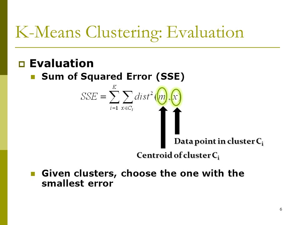 6 K-Means Clustering: Evaluation  Evaluation Sum of Squared Error (SSE) Given clusters, choose the one with the smallest error Data point in cluster C i Centroid of cluster C i