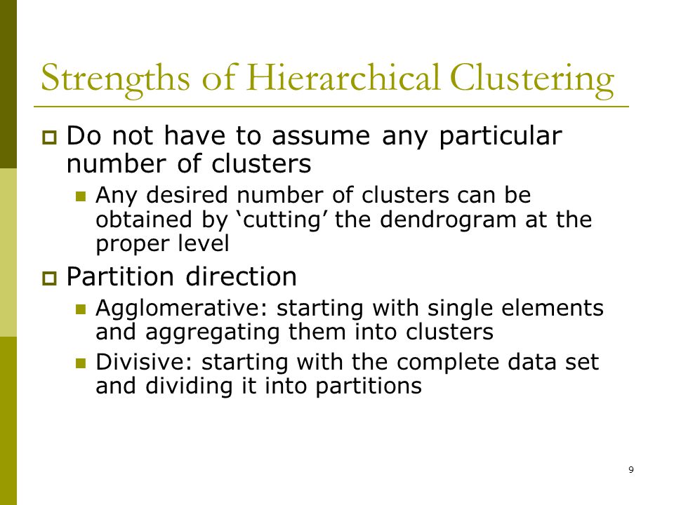 9 Strengths of Hierarchical Clustering  Do not have to assume any particular number of clusters Any desired number of clusters can be obtained by ‘cutting’ the dendrogram at the proper level  Partition direction Agglomerative: starting with single elements and aggregating them into clusters Divisive: starting with the complete data set and dividing it into partitions