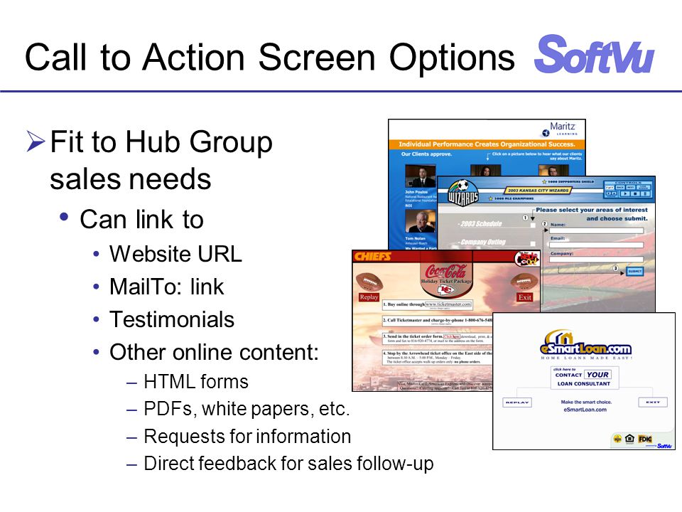 Call to Action Screen Options  Fit to Hub Group sales needs Can link to Website URL MailTo: link Testimonials Other online content: –HTML forms –PDFs, white papers, etc.