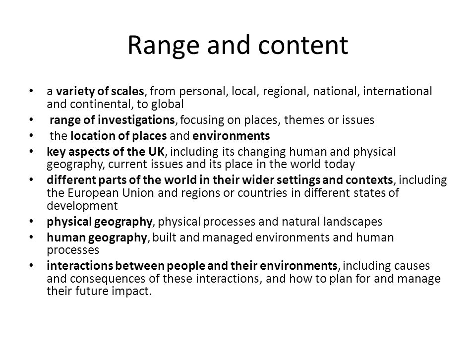 Range and content a variety of scales, from personal, local, regional, national, international and continental, to global range of investigations, focusing on places, themes or issues the location of places and environments key aspects of the UK, including its changing human and physical geography, current issues and its place in the world today different parts of the world in their wider settings and contexts, including the European Union and regions or countries in different states of development physical geography, physical processes and natural landscapes human geography, built and managed environments and human processes interactions between people and their environments, including causes and consequences of these interactions, and how to plan for and manage their future impact.