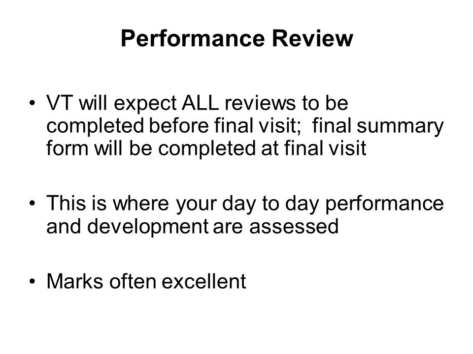 Performance Review VT will expect ALL reviews to be completed before final visit; final summary form will be completed at final visit This is where your day to day performance and development are assessed Marks often excellent