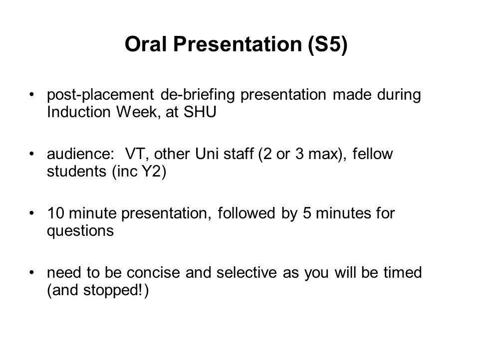 Oral Presentation (S5) post-placement de-briefing presentation made during Induction Week, at SHU audience: VT, other Uni staff (2 or 3 max), fellow students (inc Y2) 10 minute presentation, followed by 5 minutes for questions need to be concise and selective as you will be timed (and stopped!)
