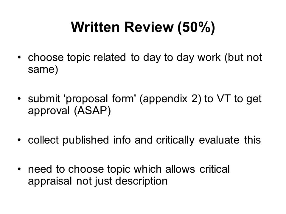 Written Review (50%) choose topic related to day to day work (but not same) submit proposal form (appendix 2) to VT to get approval (ASAP) collect published info and critically evaluate this need to choose topic which allows critical appraisal not just description