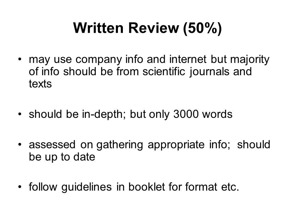 Written Review (50%) may use company info and internet but majority of info should be from scientific journals and texts should be in-depth; but only 3000 words assessed on gathering appropriate info; should be up to date follow guidelines in booklet for format etc.