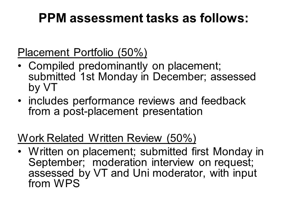 PPM assessment tasks as follows: Placement Portfolio (50%) Compiled predominantly on placement; submitted 1st Monday in December; assessed by VT includes performance reviews and feedback from a post-placement presentation Work Related Written Review (50%) Written on placement; submitted first Monday in September; moderation interview on request; assessed by VT and Uni moderator, with input from WPS