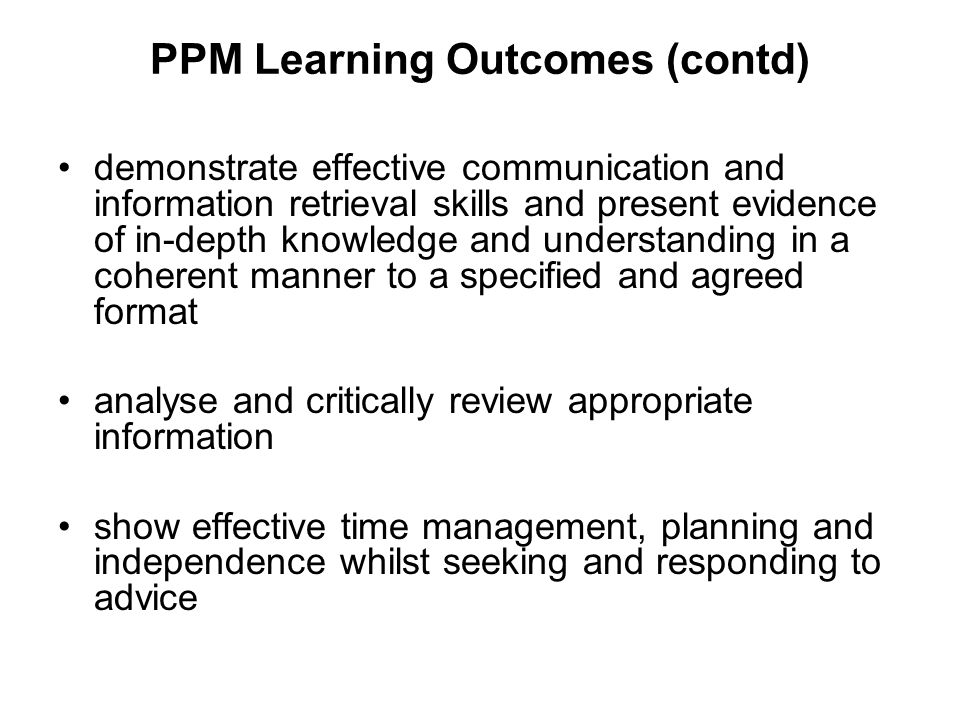PPM Learning Outcomes (contd) demonstrate effective communication and information retrieval skills and present evidence of in-depth knowledge and understanding in a coherent manner to a specified and agreed format analyse and critically review appropriate information show effective time management, planning and independence whilst seeking and responding to advice