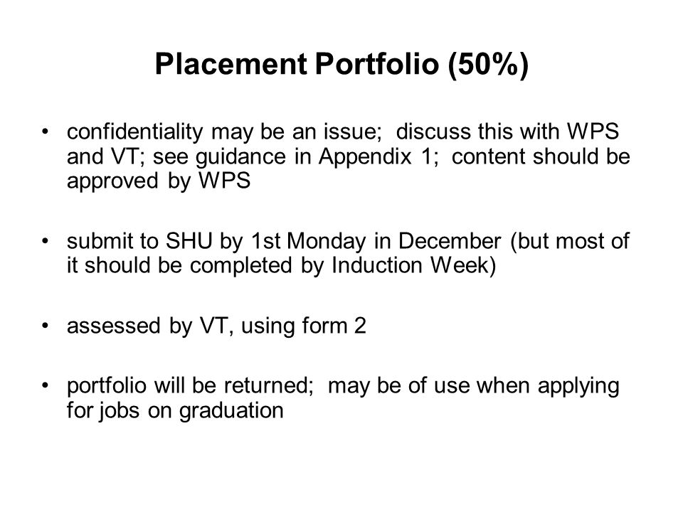 Placement Portfolio (50%) confidentiality may be an issue; discuss this with WPS and VT; see guidance in Appendix 1; content should be approved by WPS submit to SHU by 1st Monday in December (but most of it should be completed by Induction Week) assessed by VT, using form 2 portfolio will be returned; may be of use when applying for jobs on graduation