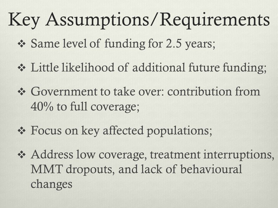 Key Assumptions/Requirements  Same level of funding for 2.5 years;  Little likelihood of additional future funding;  Government to take over: contribution from 40% to full coverage;  Focus on key affected populations;  Address low coverage, treatment interruptions, MMT dropouts, and lack of behavioural changes
