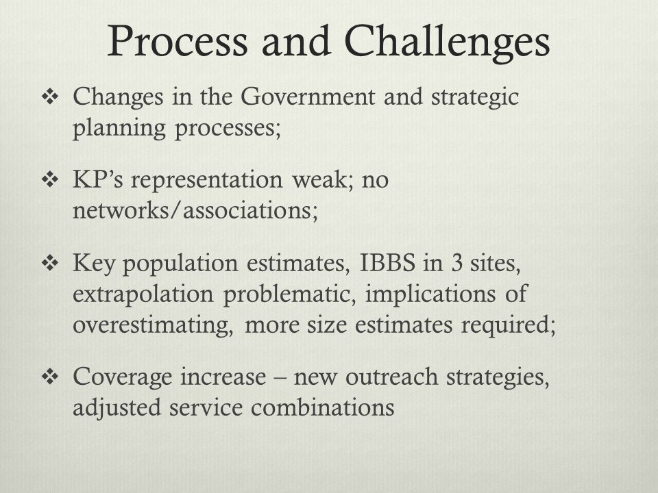 Process and Challenges  Changes in the Government and strategic planning processes;  KP’s representation weak; no networks/associations;  Key population estimates, IBBS in 3 sites, extrapolation problematic, implications of overestimating, more size estimates required;  Coverage increase – new outreach strategies, adjusted service combinations
