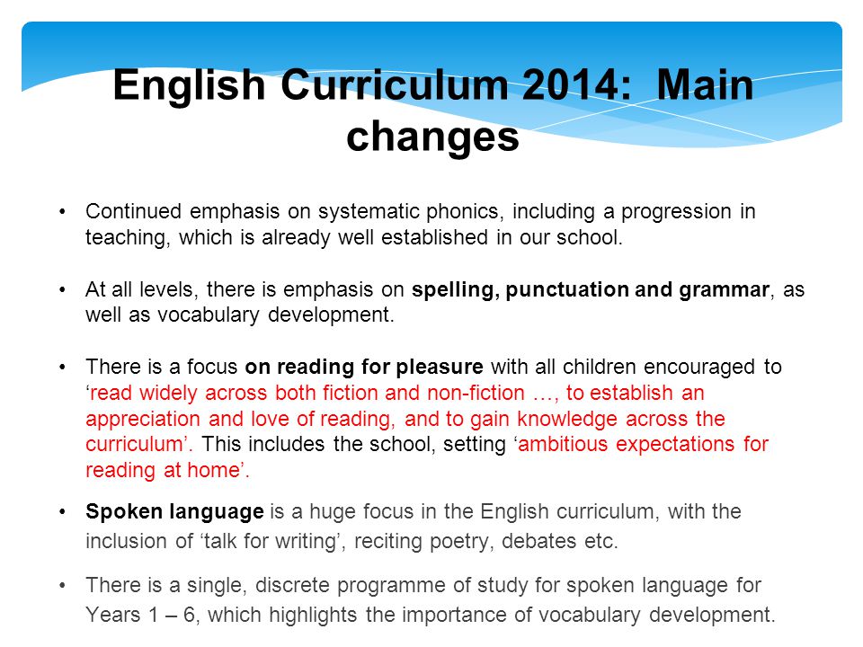 English Curriculum 2014: Main changes Continued emphasis on systematic phonics, including a progression in teaching, which is already well established in our school.