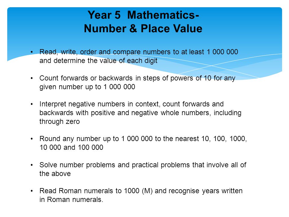 Year 5 Mathematics- Number & Place Value Read, write, order and compare numbers to at least and determine the value of each digit Count forwards or backwards in steps of powers of 10 for any given number up to Interpret negative numbers in context, count forwards and backwards with positive and negative whole numbers, including through zero Round any number up to to the nearest 10, 100, 1000, and Solve number problems and practical problems that involve all of the above Read Roman numerals to 1000 (M) and recognise years written in Roman numerals.