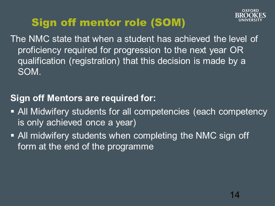 14 Sign off mentor role (SOM) The NMC state that when a student has achieved the level of proficiency required for progression to the next year OR qualification (registration) that this decision is made by a SOM.