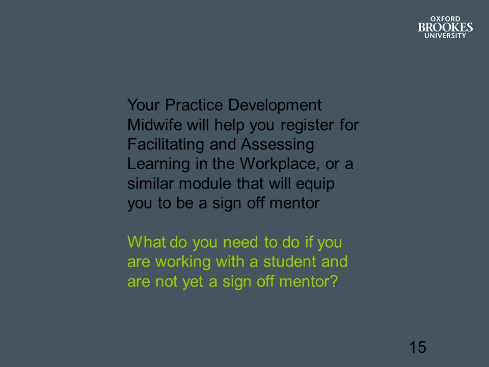 15 Your Practice Development Midwife will help you register for Facilitating and Assessing Learning in the Workplace, or a similar module that will equip you to be a sign off mentor What do you need to do if you are working with a student and are not yet a sign off mentor