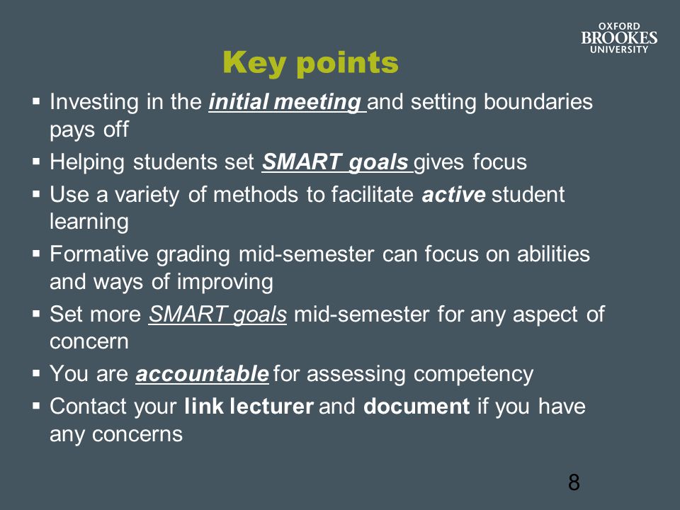 8 Key points  Investing in the initial meeting and setting boundaries pays off  Helping students set SMART goals gives focus  Use a variety of methods to facilitate active student learning  Formative grading mid-semester can focus on abilities and ways of improving  Set more SMART goals mid-semester for any aspect of concern  You are accountable for assessing competency  Contact your link lecturer and document if you have any concerns