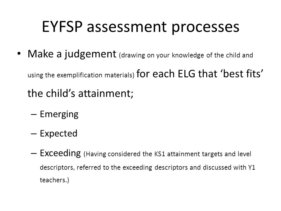 EYFSP assessment processes Make a judgement (drawing on your knowledge of the child and using the exemplification materials) for each ELG that ‘best fits’ the child’s attainment; – Emerging – Expected – Exceeding (Having considered the KS1 attainment targets and level descriptors, referred to the exceeding descriptors and discussed with Y1 teachers.)