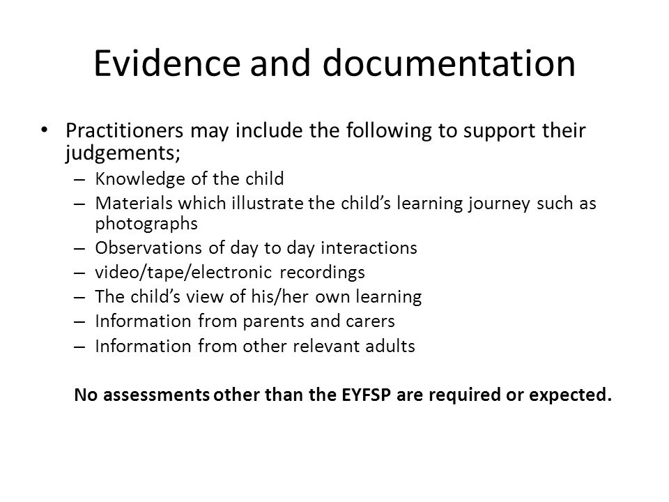Evidence and documentation Practitioners may include the following to support their judgements; – Knowledge of the child – Materials which illustrate the child’s learning journey such as photographs – Observations of day to day interactions – video/tape/electronic recordings – The child’s view of his/her own learning – Information from parents and carers – Information from other relevant adults No assessments other than the EYFSP are required or expected.