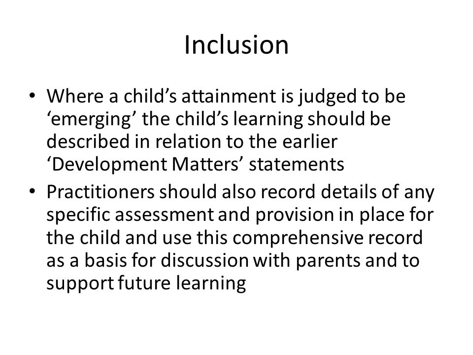 Inclusion Where a child’s attainment is judged to be ‘emerging’ the child’s learning should be described in relation to the earlier ‘Development Matters’ statements Practitioners should also record details of any specific assessment and provision in place for the child and use this comprehensive record as a basis for discussion with parents and to support future learning
