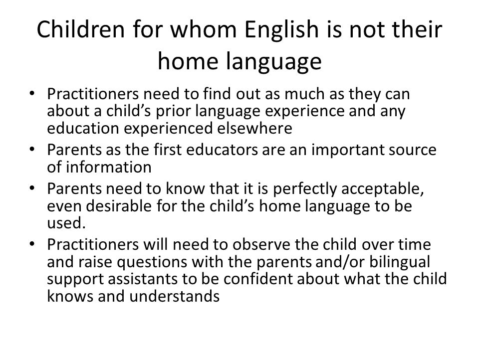 Children for whom English is not their home language Practitioners need to find out as much as they can about a child’s prior language experience and any education experienced elsewhere Parents as the first educators are an important source of information Parents need to know that it is perfectly acceptable, even desirable for the child’s home language to be used.