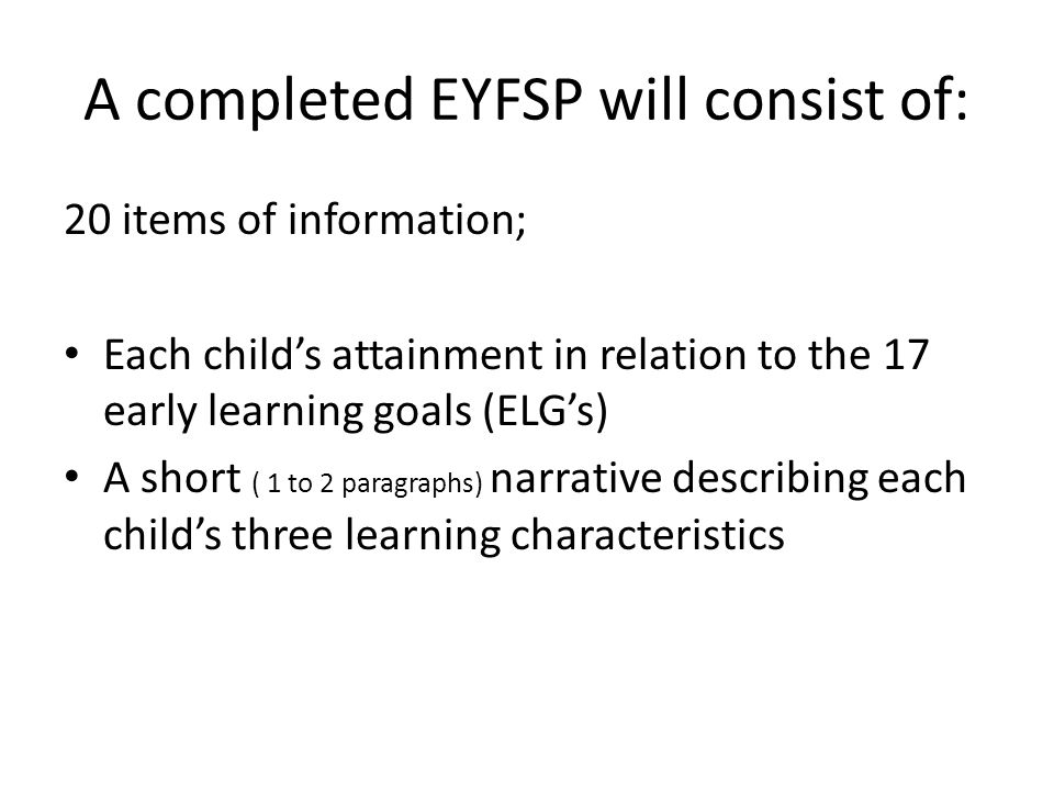 A completed EYFSP will consist of: 20 items of information; Each child’s attainment in relation to the 17 early learning goals (ELG’s) A short ( 1 to 2 paragraphs) narrative describing each child’s three learning characteristics