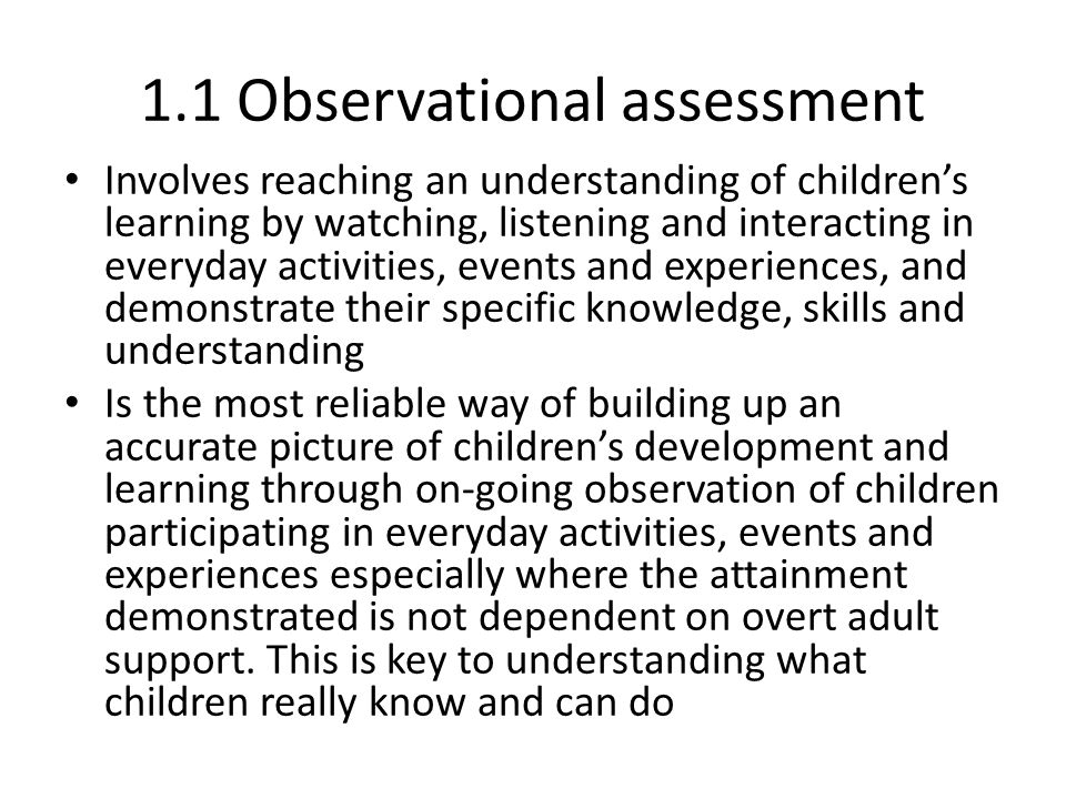 1.1 Observational assessment Involves reaching an understanding of children’s learning by watching, listening and interacting in everyday activities, events and experiences, and demonstrate their specific knowledge, skills and understanding Is the most reliable way of building up an accurate picture of children’s development and learning through on-going observation of children participating in everyday activities, events and experiences especially where the attainment demonstrated is not dependent on overt adult support.