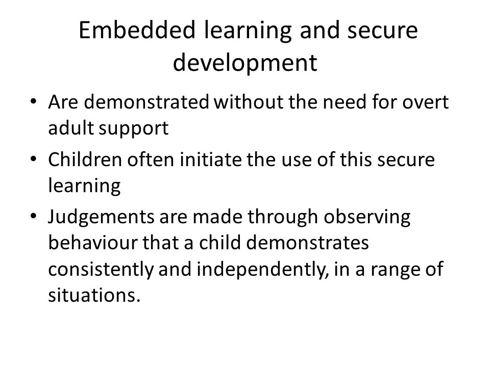 Embedded learning and secure development Are demonstrated without the need for overt adult support Children often initiate the use of this secure learning Judgements are made through observing behaviour that a child demonstrates consistently and independently, in a range of situations.