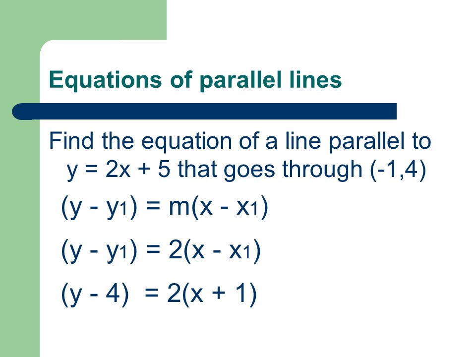 Equations of parallel lines Find the equation of a line parallel to y = 2x + 5 that goes through (-1,4) (y - y 1 ) = m(x - x 1 ) (y - y 1 ) = 2(x - x 1 ) (y - 4) = 2(x + 1)