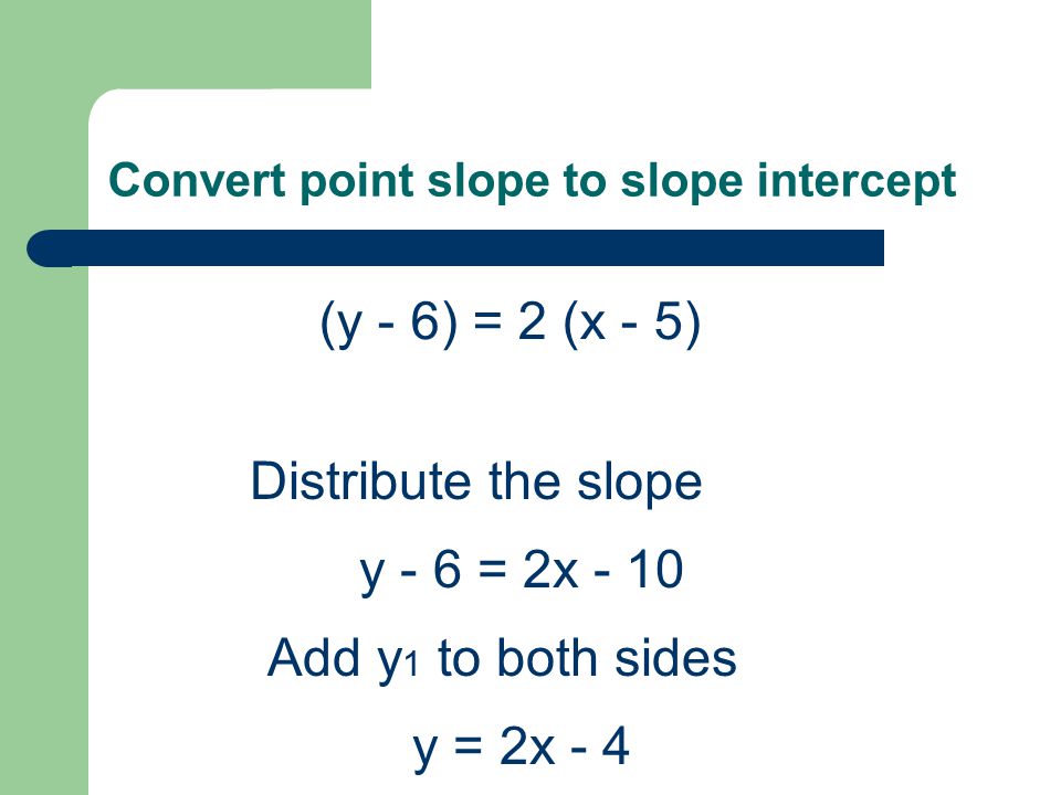 Convert point slope to slope intercept (y - 6) = 2 (x - 5) Distribute the slope y - 6 = 2x - 10 Add y 1 to both sides y = 2x - 4